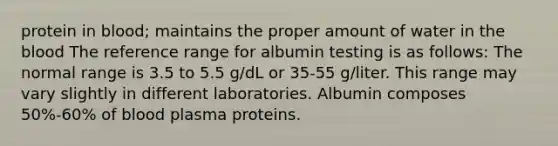 protein in blood; maintains the proper amount of water in the blood The reference range for albumin testing is as follows: The normal range is 3.5 to 5.5 g/dL or 35-55 g/liter. This range may vary slightly in different laboratories. Albumin composes 50%-60% of blood plasma proteins.