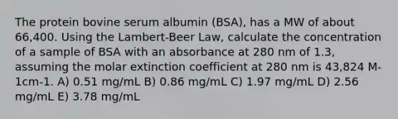 The protein bovine serum albumin (BSA), has a MW of about 66,400. Using the Lambert-Beer Law, calculate the concentration of a sample of BSA with an absorbance at 280 nm of 1.3, assuming the molar extinction coefficient at 280 nm is 43,824 M-1cm-1. A) 0.51 mg/mL B) 0.86 mg/mL C) 1.97 mg/mL D) 2.56 mg/mL E) 3.78 mg/mL