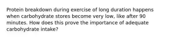 Protein breakdown during exercise of long duration happens when carbohydrate stores become very low, like after 90 minutes. How does this prove the importance of adequate carbohydrate intake?