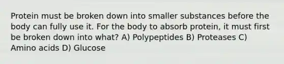 Protein must be broken down into smaller substances before the body can fully use it. For the body to absorb protein, it must first be broken down into what? A) Polypeptides B) Proteases C) Amino acids D) Glucose