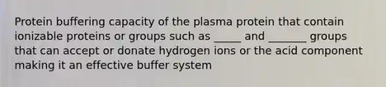 Protein buffering capacity of the plasma protein that contain ionizable proteins or groups such as _____ and _______ groups that can accept or donate hydrogen ions or the acid component making it an effective buffer system