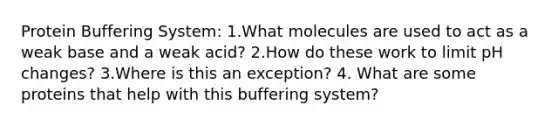 Protein Buffering System: 1.What molecules are used to act as a weak base and a weak acid? 2.How do these work to limit pH changes? 3.Where is this an exception? 4. What are some proteins that help with this buffering system?