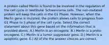 A protein called Merlin is found to be involved in the regulation of the cell cycle in Vestibular Schwannoma cells. The non-mutated protein will keep the cells in the G1 Phase. However, when the Merlin gene is mutated, the protein allows cells to progress from G1 Phase to S phase of the cell cycle. Select the correct statement about this gene based on the information that is provided above. A.) Merlin is an oncogene. B.) Merlin is a proto-oncogene. C.) Merlin is a tumor suppressor gene. D.) Merlin is a apoptotic gene. E.) All of the the answer choices are correct.