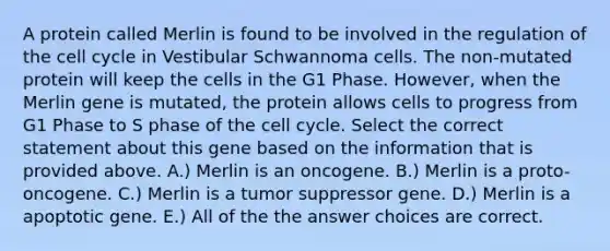 A protein called Merlin is found to be involved in the regulation of the cell cycle in Vestibular Schwannoma cells. The non-mutated protein will keep the cells in the G1 Phase. However, when the Merlin gene is mutated, the protein allows cells to progress from G1 Phase to S phase of the cell cycle. Select the correct statement about this gene based on the information that is provided above. A.) Merlin is an oncogene. B.) Merlin is a proto-oncogene. C.) Merlin is a tumor suppressor gene. D.) Merlin is a apoptotic gene. E.) All of the the answer choices are correct.