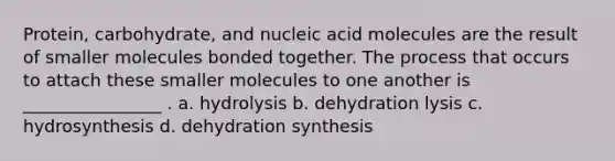 Protein, carbohydrate, and nucleic acid molecules are the result of smaller molecules bonded together. The process that occurs to attach these smaller molecules to one another is ________________ . a. hydrolysis b. dehydration lysis c. hydrosynthesis d. dehydration synthesis