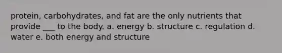 protein, carbohydrates, and fat are the only nutrients that provide ___ to the body. a. energy b. structure c. regulation d. water e. both energy and structure