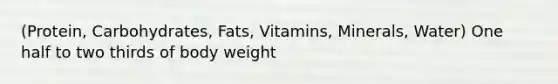 (Protein, Carbohydrates, Fats, Vitamins, Minerals, Water) One half to two thirds of body weight