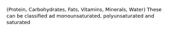 (Protein, Carbohydrates, Fats, Vitamins, Minerals, Water) These can be classified ad monounsaturated, polyunsaturated and saturated