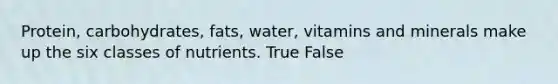 Protein, carbohydrates, fats, water, vitamins and minerals make up the six classes of nutrients. True False