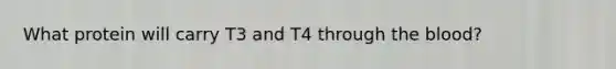 What protein will carry T3 and T4 through the blood?