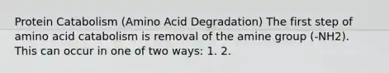 Protein Catabolism (Amino Acid Degradation) The first step of amino acid catabolism is removal of the amine group (-NH2). This can occur in one of two ways: 1. 2.