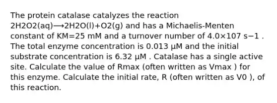 The protein catalase catalyzes the reaction 2⁢H2⁢O2⁡(aq)⟶2⁢H2O(l)+O2⁡(g) and has a Michaelis-Menten constant of KM=25 mM and a turnover number of 4.0×107⁢ s−1 . The total enzyme concentration is 0.013 μM and the initial substrate concentration is 6.32 μM . Catalase has a single active site. Calculate the value of Rmax (often written as Vmax ) for this enzyme. Calculate the initial rate, R (often written as V0 ), of this reaction.