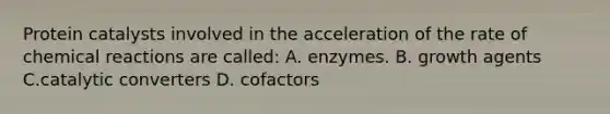 Protein catalysts involved in the acceleration of the rate of chemical reactions are called: A. enzymes. B. growth agents C.catalytic converters D. cofactors