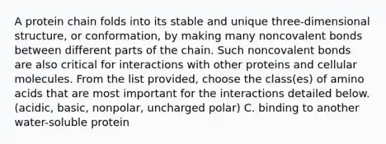 A protein chain folds into its stable and unique three-dimensional structure, or conformation, by making many non<a href='https://www.questionai.com/knowledge/kWply8IKUM-covalent-bonds' class='anchor-knowledge'>covalent bonds</a> between different parts of the chain. Such noncovalent bonds are also critical for interactions with other proteins and cellular molecules. From the list provided, choose the class(es) of <a href='https://www.questionai.com/knowledge/k9gb720LCl-amino-acids' class='anchor-knowledge'>amino acids</a> that are most important for the interactions detailed below. (acidic, basic, nonpolar, uncharged polar) C. binding to another water-soluble protein