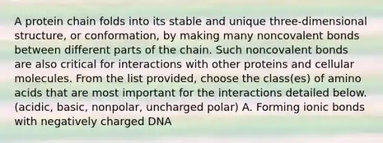 A protein chain folds into its stable and unique three-dimensional structure, or conformation, by making many non<a href='https://www.questionai.com/knowledge/kWply8IKUM-covalent-bonds' class='anchor-knowledge'>covalent bonds</a> between different parts of the chain. Such noncovalent bonds are also critical for interactions with other proteins and cellular molecules. From the list provided, choose the class(es) of <a href='https://www.questionai.com/knowledge/k9gb720LCl-amino-acids' class='anchor-knowledge'>amino acids</a> that are most important for the interactions detailed below. (acidic, basic, nonpolar, uncharged polar) A. Forming <a href='https://www.questionai.com/knowledge/kvOuFG6fy1-ionic-bonds' class='anchor-knowledge'>ionic bonds</a> with negatively charged DNA