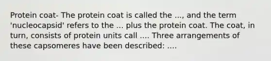 Protein coat- The protein coat is called the ..., and the term 'nucleocapsid' refers to the ... plus the protein coat. The coat, in turn, consists of protein units call .... Three arrangements of these capsomeres have been described: ....