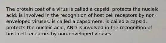 The protein coat of a virus is called a capsid. protects the nucleic acid. is involved in the recognition of host cell receptors by non-enveloped viruses. is called a capsomere. is called a capsid, protects the nucleic acid, AND is involved in the recognition of host cell receptors by non-enveloped viruses.