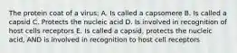 The protein coat of a virus: A. Is called a capsomere B. Is called a capsid C. Protects the nucleic acid D. Is involved in recognition of host cells receptors E. Is called a capsid, protects the nucleic acid, AND is involved in recognition to host cell receptors