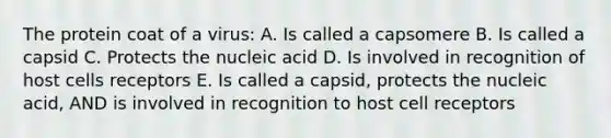 The protein coat of a virus: A. Is called a capsomere B. Is called a capsid C. Protects the nucleic acid D. Is involved in recognition of host cells receptors E. Is called a capsid, protects the nucleic acid, AND is involved in recognition to host cell receptors