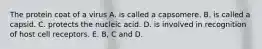 The protein coat of a virus A. is called a capsomere. B. is called a capsid. C. protects the nucleic acid. D. is involved in recognition of host cell receptors. E. B, C and D.