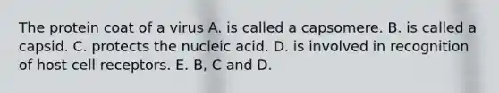 The protein coat of a virus A. is called a capsomere. B. is called a capsid. C. protects the nucleic acid. D. is involved in recognition of host cell receptors. E. B, C and D.