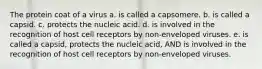 The protein coat of a virus a. is called a capsomere. b. is called a capsid. c. protects the nucleic acid. d. is involved in the recognition of host cell receptors by non-enveloped viruses. e. is called a capsid, protects the nucleic acid, AND is involved in the recognition of host cell receptors by non-enveloped viruses.