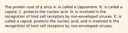 The protein coat of a virus A. is called a capsomere. B. is called a capsid. C. protects the nucleic acid. D. is involved in the recognition of host cell receptors by non-enveloped viruses. E. is called a capsid, protects the nucleic acid, and is involved in the recognition of host cell receptors by non-enveloped viruses.