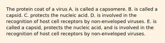 The protein coat of a virus A. is called a capsomere. B. is called a capsid. C. protects the nucleic acid. D. is involved in the recognition of host cell receptors by non-enveloped viruses. E. is called a capsid, protects the nucleic acid, and is involved in the recognition of host cell receptors by non-enveloped viruses.