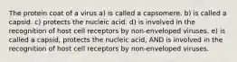 The protein coat of a virus a) is called a capsomere. b) is called a capsid. c) protects the nucleic acid. d) is involved in the recognition of host cell receptors by non-enveloped viruses. e) is called a capsid, protects the nucleic acid, AND is involved in the recognition of host cell receptors by non-enveloped viruses.