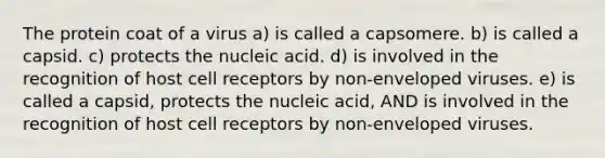 The protein coat of a virus a) is called a capsomere. b) is called a capsid. c) protects the nucleic acid. d) is involved in the recognition of host cell receptors by non-enveloped viruses. e) is called a capsid, protects the nucleic acid, AND is involved in the recognition of host cell receptors by non-enveloped viruses.