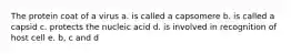 The protein coat of a virus a. is called a capsomere b. is called a capsid c. protects the nucleic acid d. is involved in recognition of host cell e. b, c and d