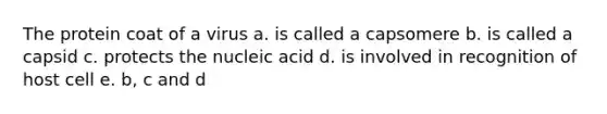 The protein coat of a virus a. is called a capsomere b. is called a capsid c. protects the nucleic acid d. is involved in recognition of host cell e. b, c and d