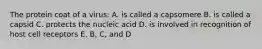 The protein coat of a virus: A. is called a capsomere B. is called a capsid C. protects the nucleic acid D. is involved in recognition of host cell receptors E. B, C, and D