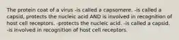 The protein coat of a virus -is called a capsomere. -is called a capsid, protects the nucleic acid AND is involved in recognition of host cell receptors. -protects the nucleic acid. -is called a capsid. -is involved in recognition of host cell receptors.