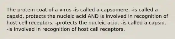 The protein coat of a virus -is called a capsomere. -is called a capsid, protects the nucleic acid AND is involved in recognition of host cell receptors. -protects the nucleic acid. -is called a capsid. -is involved in recognition of host cell receptors.