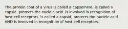 The protein coat of a virus is called a capsomere. is called a capsid. protects the nucleic acid. is involved in recognition of host cell receptors. is called a capsid, protects the nucleic acid AND is involved in recognition of host cell receptors.