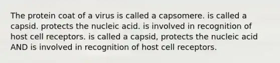 The protein coat of a virus is called a capsomere. is called a capsid. protects the nucleic acid. is involved in recognition of host cell receptors. is called a capsid, protects the nucleic acid AND is involved in recognition of host cell receptors.