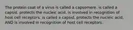 The protein coat of a virus is called a capsomere. is called a capsid. protects the nucleic acid. is involved in recognition of host cell receptors. is called a capsid, protects the nucleic acid, AND is involved in recognition of host cell receptors.