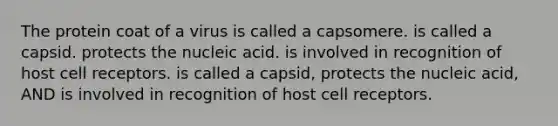 The protein coat of a virus is called a capsomere. is called a capsid. protects the nucleic acid. is involved in recognition of host cell receptors. is called a capsid, protects the nucleic acid, AND is involved in recognition of host cell receptors.