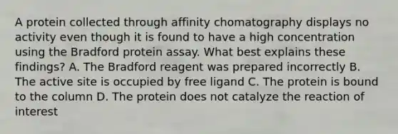 A protein collected through affinity chomatography displays no activity even though it is found to have a high concentration using the Bradford protein assay. What best explains these findings? A. The Bradford reagent was prepared incorrectly B. The active site is occupied by free ligand C. The protein is bound to the column D. The protein does not catalyze the reaction of interest