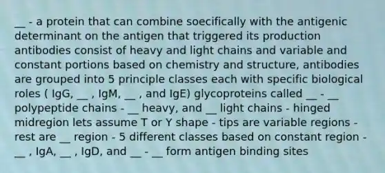 __ - a protein that can combine soecifically with the antigenic determinant on the antigen that triggered its production antibodies consist of heavy and light chains and variable and constant portions based on chemistry and structure, antibodies are grouped into 5 principle classes each with specific biological roles ( IgG, __ , IgM, __ , and IgE) glycoproteins called __ - __ polypeptide chains - __ heavy, and __ light chains - hinged midregion lets assume T or Y shape - tips are variable regions - rest are __ region - 5 different classes based on constant region - __ , IgA, __ , IgD, and __ - __ form antigen binding sites