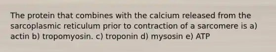 The protein that combines with the calcium released from the sarcoplasmic reticulum prior to contraction of a sarcomere is a) actin b) tropomyosin. c) troponin d) mysosin e) ATP