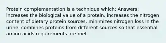 Protein complementation is a technique which: Answers: increases the biological value of a protein. increases the nitrogen content of dietary protein sources. minimizes nitrogen loss in the urine. combines proteins from different sources so that essential amino acids requirements are met.