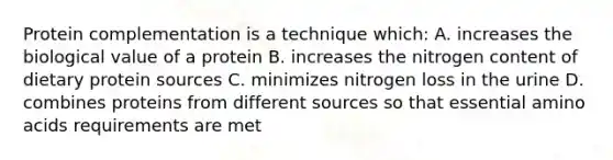 Protein complementation is a technique which: A. increases the biological value of a protein B. increases the nitrogen content of dietary protein sources C. minimizes nitrogen loss in the urine D. combines proteins from different sources so that essential amino acids requirements are met