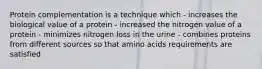 Protein complementation is a technique which - increases the biological value of a protein - increased the nitrogen value of a protein - minimizes nitrogen loss in the urine - combines proteins from different sources so that amino acids requirements are satisfied