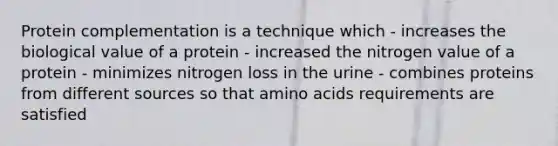 Protein complementation is a technique which - increases the biological value of a protein - increased the nitrogen value of a protein - minimizes nitrogen loss in the urine - combines proteins from different sources so that amino acids requirements are satisfied