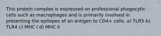 This protein complex is expressed on professional phagocytic cells such as macrophages and is primarily involved in presenting the epitopes of an antigen to CD4+ cells. a) TLR5 b) TLR4 c) MHC I d) MHC II