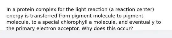 In a protein complex for the light reaction (a reaction center) energy is transferred from pigment molecule to pigment molecule, to a special chlorophyll a molecule, and eventually to the primary electron acceptor. Why does this occur?