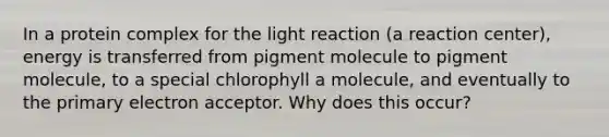 In a protein complex for the light reaction (a reaction center), energy is transferred from pigment molecule to pigment molecule, to a special chlorophyll a molecule, and eventually to the primary electron acceptor. Why does this occur?