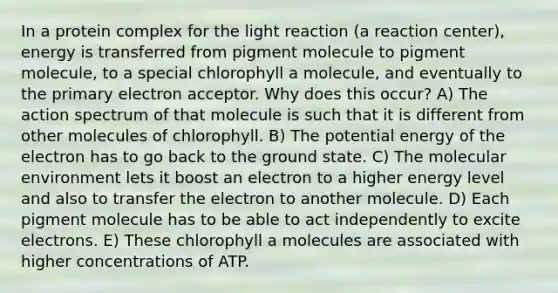 In a protein complex for the light reaction (a reaction center), energy is transferred from pigment molecule to pigment molecule, to a special chlorophyll a molecule, and eventually to the primary electron acceptor. Why does this occur? A) The action spectrum of that molecule is such that it is different from other molecules of chlorophyll. B) The potential energy of the electron has to go back to the ground state. C) The molecular environment lets it boost an electron to a higher energy level and also to transfer the electron to another molecule. D) Each pigment molecule has to be able to act independently to excite electrons. E) These chlorophyll a molecules are associated with higher concentrations of ATP.